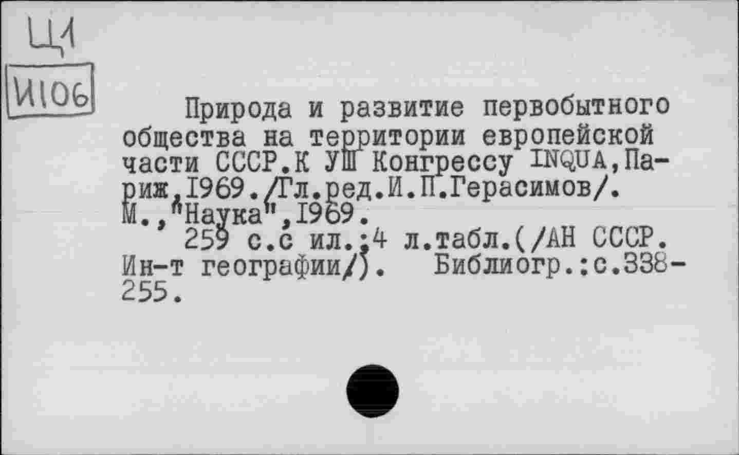 ﻿UlOfc
Природа и развитие первобытного общества на территории европейской части СССР.К Уш Конгрессу INQUA,Париж, 1969. /Гл. ред. И. П.Герасимов/. М.,"Наука",1969.
259 с.с ил.:4 л.табл.(/АН СССР. Ин-т географии/). Библиогр.:с.338